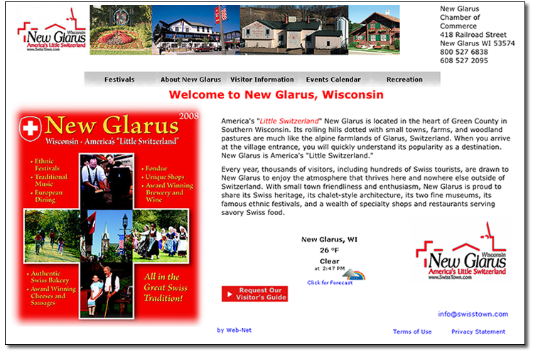 Screenshot of Swisstown website homepage: The main content header says 'Welcome to New Glarus, Wisconsin' and the paragraph that follows America's 'Little Switzerland' New Glarus is located in the heart of Green COunty in Southern Wisconsin. Its rolling hills dotted with small towns, farms, and woodland pastures are much like the alpine farmlands of Glarus, Switzerland. When you arrive at the village entrance, you will quickly understand its popularity as a destination. New Glarus is America's 'Little Switzerland.' Every year, thousands of visitors, including hundreds of Swiss tourists, are drawn to New Glarus to enjoy the atmospherethat thrives here and nowhere else outside of Switzerland. With small town friendliness and enthusiasm, New Glarus is proud to share its Swiss heritage, its chalet-style architecture, its two fine museums, its famous ethnic festivals, and a wealth of specialty shops and restaurants serving savory Swiss food. There is a temperature information: New Glarus, WI, 26F, Clear at 2:47pm, Click for forecast. A button with label 'Request our visitors guide'. The logo for the town once in the top left and the bottom right corners red lines form a cross a roof top and a church tower. Underneath the lines it says Wisconsin, New Glarus on the next line in black letters, followed by 'America's Little Switzerland', followed by the URL www.SwissTown.om. Underneath the logo in the bottom right corner the email info@swisstown.com. The banner in the header shows a couple of photos of different Swiss chalets. In the right upper corner is the address for the New Glarus Chamber of Commerce: 418 Railroad Street, New Glarus WI 53574, 800 527 6838. A rectangular graphic in the first third of the content area looks like the swiss flag a cross on a red background. The cross consists of five square photos of Swiss culture moments: Making cheese, kids and adults biking, a church tower and a swiss flag, Women with traditional Swiss dresses, and a grandfather and small girl in traditional Swiss clothes. The title of the graphic says New Glarus, Wisconsin - America's 'Little Switzerland'. Around the cross are lists of attractions from the Swiss town: Ethnic Festivals, Traditional Music, Europen Dining, Fondue, Unique Shops, Award Winning Brewery and Wine, Authentic Swiss Bakery, Award Winning Cheeses and Sausages, All in the Great Swiss Tradition!